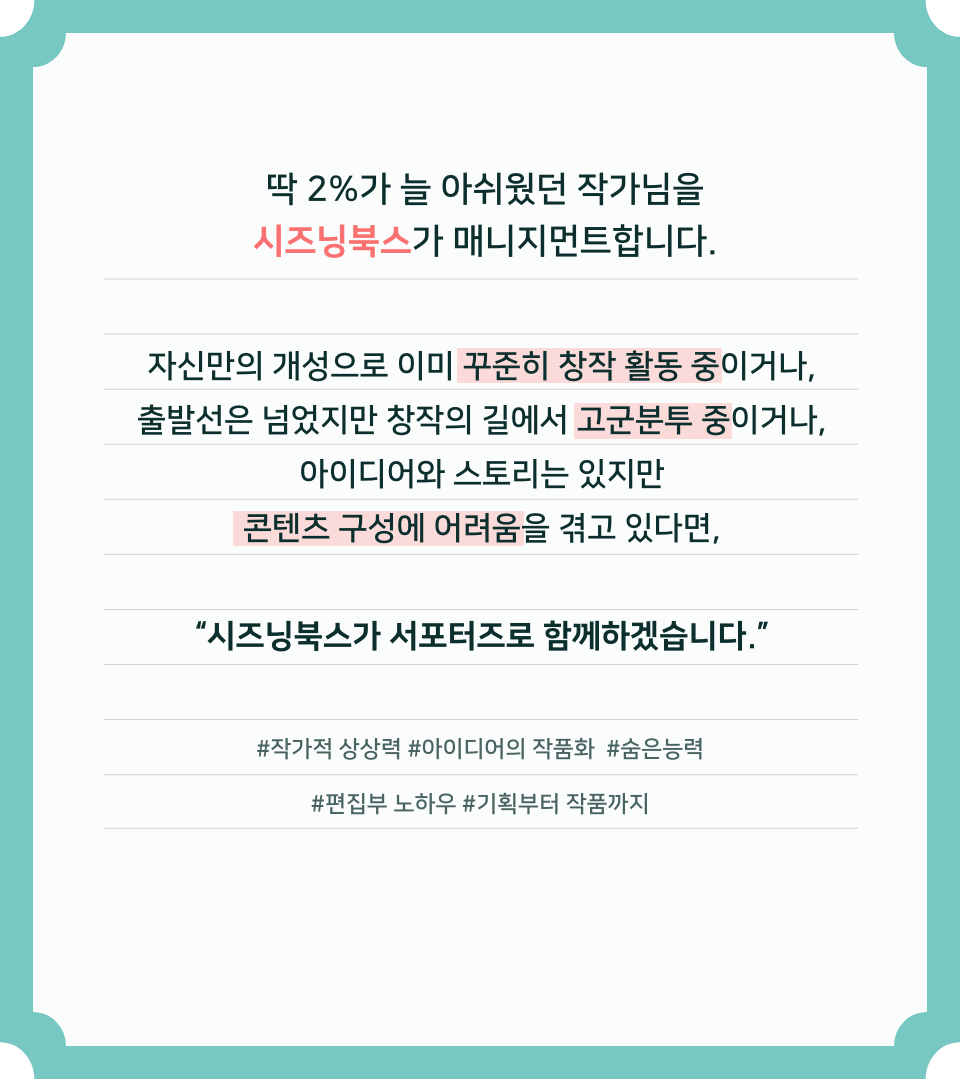 딱 2%가 늘 아쉬웠던 작가님을 시즈닝북스가 매니지먼트합니다. 자신만의 개성으로 이미 꾸준히 창작 활동 중이거나, 출발선은 넘었지만 창작의 길에서 고군분투 중이거나, 참신한 아이디어와 스토리는 있지만 콘텐츠 구성에 어려움을 겪고 있다면, "시즈닝북스가 서포터즈로 함께하겠습니다." #작가적 상상력 #아이디어의 작품화 #숨은능력 #편집부 노하우 #기획부터 작품까지