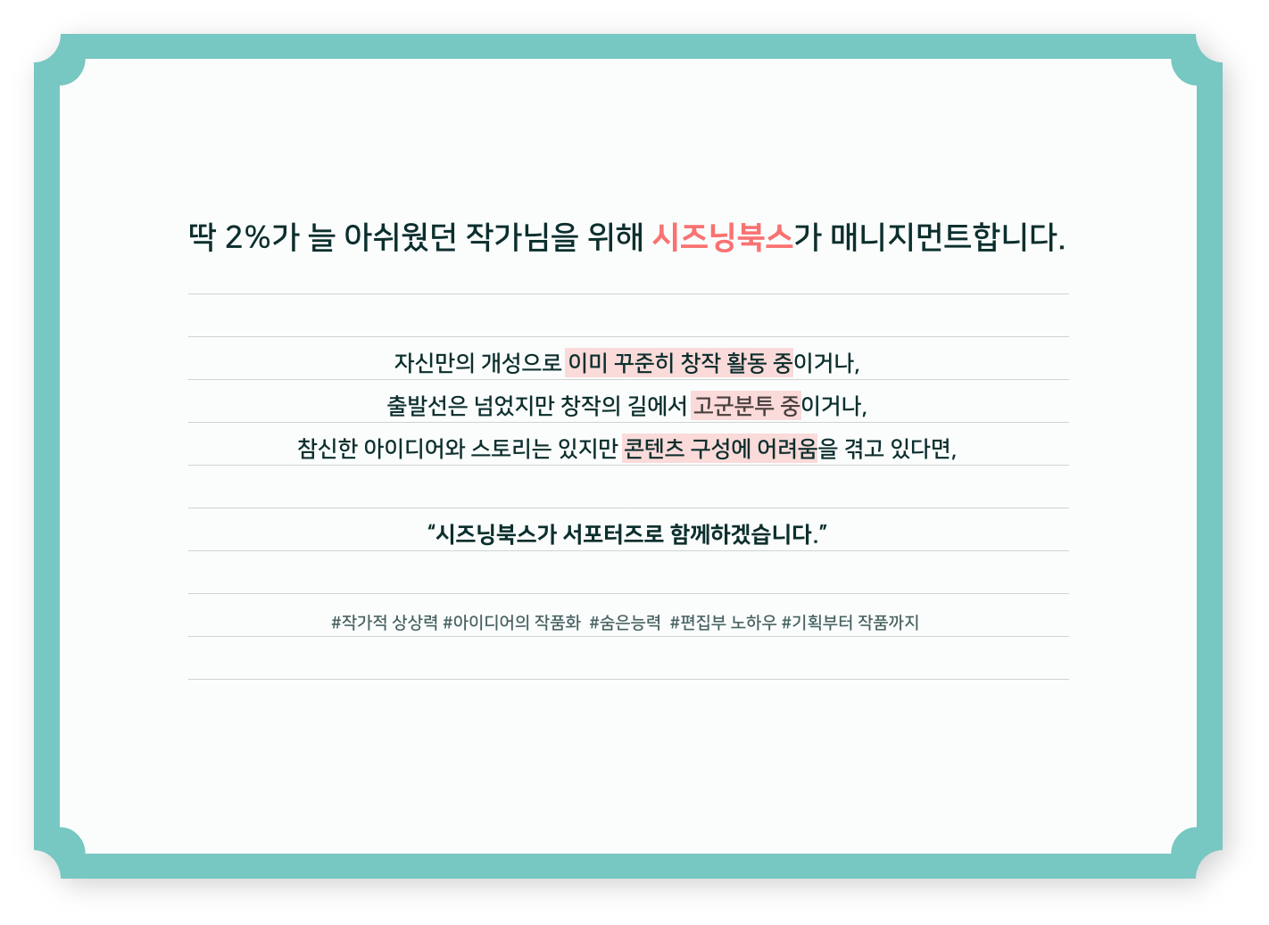 딱 2%가 늘 아쉬웠던 작가님을 시즈닝북스가 매니지먼트합니다. 자신만의 개성으로 이미 꾸준히 창작 활동 중이거나, 출발선은 넘었지만 창작의 길에서 고군분투 중이거나, 참신한 아이디어와 스토리는 있지만 콘텐츠 구성에 어려움을 겪고 있다면, "시즈닝북스가 서포터즈로 함께하겠습니다." #작가적 상상력 #아이디어의 작품화 #숨은능력 #편집부 노하우 #기획부터 작품까지